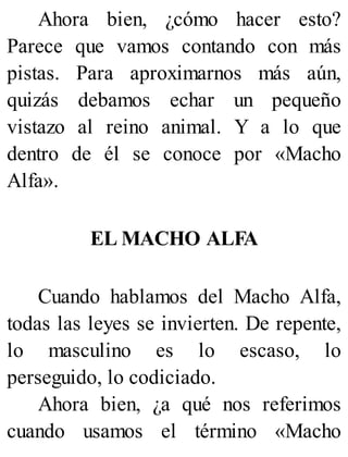 Ahora bien, ¿cómo hacer esto?
Parece que vamos contando con más
pistas. Para aproximarnos más aún,
quizás debamos echar un pequeño
vistazo al reino animal. Y a lo que
dentro de él se conoce por «Macho
Alfa».
EL MACHO ALFA
Cuando hablamos del Macho Alfa,
todas las leyes se invierten. De repente,
lo masculino es lo escaso, lo
perseguido, lo codiciado.
Ahora bien, ¿a qué nos referimos
cuando usamos el término «Macho
 