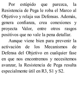 Por estúpido que parezca, la
Resistencia de Pega le roba el Marco al
Objetivo y relaja sus Defensas. Además,
genera confianza, crea conexiones y
proyecta Valor, entre otros rasgos
positivos que no vale la pena detallar.
Aunque viene bien para prevenir la
activación de los Mecanismos de
Defensa del Objetivo en cualquier fase
en que nos encontremos y necesitemos
avanzar, la Resistencia de Pega resulta
especialmente útil en R3, S1 y S2.
 