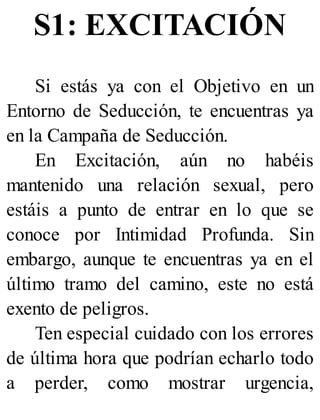 S1: EXCITACIÓN
Si estás ya con el Objetivo en un
Entorno de Seducción, te encuentras ya
en la Campaña de Seducción.
En Excitación, aún no habéis
mantenido una relación sexual, pero
estáis a punto de entrar en lo que se
conoce por Intimidad Profunda. Sin
embargo, aunque te encuentras ya en el
último tramo del camino, este no está
exento de peligros.
Ten especial cuidado con los errores
de última hora que podrían echarlo todo
a perder, como mostrar urgencia,
 