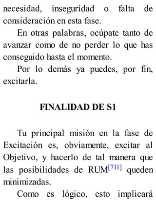 necesidad, inseguridad o falta de
consideración en esta fase.
En otras palabras, ocúpate tanto de
avanzar como de no perder lo que has
conseguido hasta el momento.
Por lo demás ya puedes, por fin,
excitarla.
FINALIDAD DE S1
Tu principal misión en la fase de
Excitación es, obviamente, excitar al
Objetivo, y hacerlo de tal manera que
las posibilidades de RUM[711] queden
minimizadas.
Como es lógico, esto implicará
 