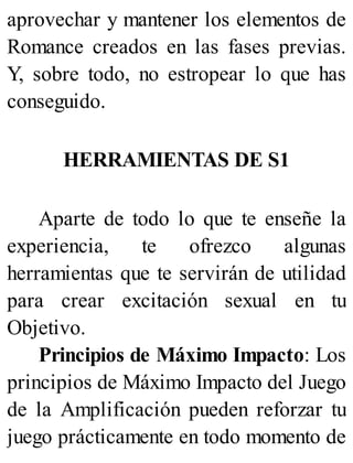 aprovechar y mantener los elementos de
Romance creados en las fases previas.
Y, sobre todo, no estropear lo que has
conseguido.
HERRAMIENTAS DE S1
Aparte de todo lo que te enseñe la
experiencia, te ofrezco algunas
herramientas que te servirán de utilidad
para crear excitación sexual en tu
Objetivo.
Principios de Máximo Impacto: Los
principios de Máximo Impacto del Juego
de la Amplificación pueden reforzar tu
juego prácticamente en todo momento de
 
