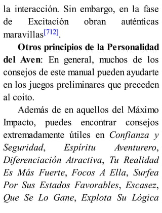 la interacción. Sin embargo, en la fase
de Excitación obran auténticas
maravillas[712].
Otros principios de la Personalidad
del Aven: En general, muchos de los
consejos de este manual pueden ayudarte
en los juegos preliminares que preceden
al coito.
Además de en aquellos del Máximo
Impacto, puedes encontrar consejos
extremadamente útiles en Confianza y
Seguridad, Espíritu Aventurero,
Diferenciación Atractiva, Tu Realidad
Es Más Fuerte, Focos A Ella, Surfea
Por Sus Estados Favorables, Escasez,
Que Se Lo Gane, Explota Su Lógica
 