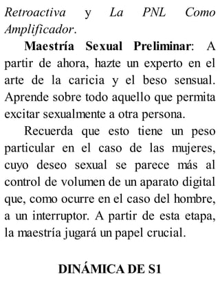 Retroactiva y La PNL Como
Amplificador.
Maestría Sexual Preliminar: A
partir de ahora, hazte un experto en el
arte de la caricia y el beso sensual.
Aprende sobre todo aquello que permita
excitar sexualmente a otra persona.
Recuerda que esto tiene un peso
particular en el caso de las mujeres,
cuyo deseo sexual se parece más al
control de volumen de un aparato digital
que, como ocurre en el caso del hombre,
a un interruptor. A partir de esta etapa,
la maestría jugará un papel crucial.
DINÁMICA DE S1
 