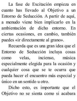 La fase de Excitación empieza en
cuanto has llevado al Objetivo a un
Entorno de Seducción. A partir de aquí,
a menudo viene bien implicarlo en la
ambientación de dicho entorno. En
ciertas ocasiones, en cambio, también
puedes «ir directamente al grano».
Recuerda que es una gran idea que el
Entorno de Seducción incluya cosas
como velas, incienso, música
especialmente elegida para la ocasión y
cualquier cosa que se te ocurra que
pueda hacer el encuentro más especial y
único en un sentido u otro.
Dicho esto, es importante que el
Objetivo no se sienta como si acabara
 