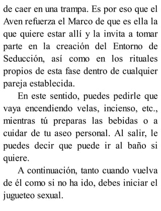 de caer en una trampa. Es por eso que el
Aven refuerza el Marco de que es ella la
que quiere estar allí y la invita a tomar
parte en la creación del Entorno de
Seducción, así como en los rituales
propios de esta fase dentro de cualquier
pareja establecida.
En este sentido, puedes pedirle que
vaya encendiendo velas, incienso, etc.,
mientras tú preparas las bebidas o a
cuidar de tu aseo personal. Al salir, le
puedes decir que puede ir al baño si
quiere.
A continuación, tanto cuando vuelva
de él como si no ha ido, debes iniciar el
jugueteo sexual.
 