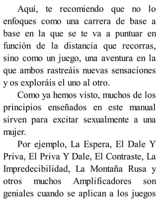 Aquí, te recomiendo que no lo
enfoques como una carrera de base a
base en la que se te va a puntuar en
función de la distancia que recorras,
sino como un juego, una aventura en la
que ambos rastreáis nuevas sensaciones
y os exploráis el uno al otro.
Como ya hemos visto, muchos de los
principios enseñados en este manual
sirven para excitar sexualmente a una
mujer.
Por ejemplo, La Espera, El Dale Y
Priva, El Priva Y Dale, El Contraste, La
Impredecibilidad, La Montaña Rusa y
otros muchos Amplificadores son
geniales cuando se aplican a los juegos
 