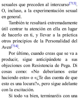 sexuales que preceden al intercurso[713].
O, incluso, a la experimentación sexual
en general.
También te resultará extremadamente
útil centrar tu atención en ella en lugar
de hacerlo en ti, y llevar a la práctica
otros principios de la Personalidad del
Aven[714].
Por último, cuando creas que se va a
producir, sigue anticipándote a sus
objeciones con Resistencia de Pega. Di
cosas como: «No deberíamos estar
haciendo esto» o «¿Te das cuenta de que
esto es una locura?», pero sigue adelante
con la excitación.
Si todo va bien, terminaréis con una
 