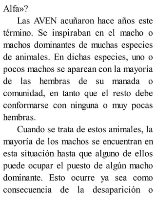 Alfa»?
Las AVEN acuñaron hace años este
término. Se inspiraban en el macho o
machos dominantes de muchas especies
de animales. En dichas especies, uno o
pocos machos se aparean con la mayoría
de las hembras de su manada o
comunidad, en tanto que el resto debe
conformarse con ninguna o muy pocas
hembras.
Cuando se trata de estos animales, la
mayoría de los machos se encuentran en
esta situación hasta que alguno de ellos
puede ocupar el puesto de algún macho
dominante. Esto ocurre ya sea como
consecuencia de la desaparición o
 