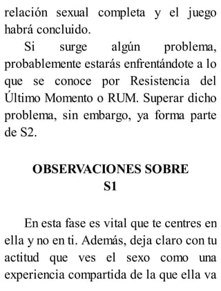 relación sexual completa y el juego
habrá concluido.
Si surge algún problema,
probablemente estarás enfrentándote a lo
que se conoce por Resistencia del
Último Momento o RUM. Superar dicho
problema, sin embargo, ya forma parte
de S2.
OBSERVACIONES SOBRE
S1
En esta fase es vital que te centres en
ella y no en ti. Además, deja claro con tu
actitud que ves el sexo como una
experiencia compartida de la que ella va
 