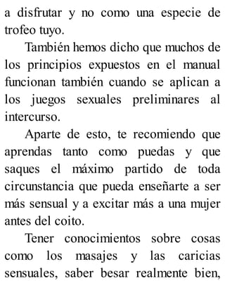 a disfrutar y no como una especie de
trofeo tuyo.
También hemos dicho que muchos de
los principios expuestos en el manual
funcionan también cuando se aplican a
los juegos sexuales preliminares al
intercurso.
Aparte de esto, te recomiendo que
aprendas tanto como puedas y que
saques el máximo partido de toda
circunstancia que pueda enseñarte a ser
más sensual y a excitar más a una mujer
antes del coito.
Tener conocimientos sobre cosas
como los masajes y las caricias
sensuales, saber besar realmente bien,
 