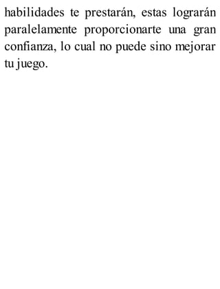 habilidades te prestarán, estas lograrán
paralelamente proporcionarte una gran
confianza, lo cual no puede sino mejorar
tu juego.
 