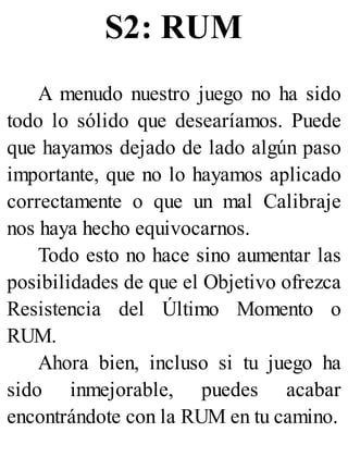 S2: RUM
A menudo nuestro juego no ha sido
todo lo sólido que desearíamos. Puede
que hayamos dejado de lado algún paso
importante, que no lo hayamos aplicado
correctamente o que un mal Calibraje
nos haya hecho equivocarnos.
Todo esto no hace sino aumentar las
posibilidades de que el Objetivo ofrezca
Resistencia del Último Momento o
RUM.
Ahora bien, incluso si tu juego ha
sido inmejorable, puedes acabar
encontrándote con la RUM en tu camino.
 