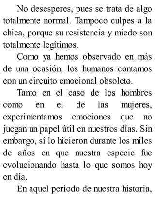 No desesperes, pues se trata de algo
totalmente normal. Tampoco culpes a la
chica, porque su resistencia y miedo son
totalmente legítimos.
Como ya hemos observado en más
de una ocasión, los humanos contamos
con un circuito emocional obsoleto.
Tanto en el caso de los hombres
como en el de las mujeres,
experimentamos emociones que no
juegan un papel útil en nuestros días. Sin
embargo, sí lo hicieron durante los miles
de años en que nuestra especie fue
evolucionando hasta lo que somos hoy
en día.
En aquel periodo de nuestra historia,
 