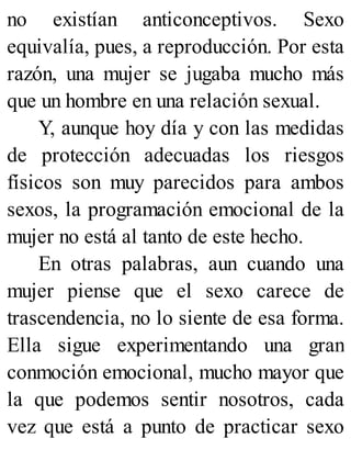 no existían anticonceptivos. Sexo
equivalía, pues, a reproducción. Por esta
razón, una mujer se jugaba mucho más
que un hombre en una relación sexual.
Y, aunque hoy día y con las medidas
de protección adecuadas los riesgos
físicos son muy parecidos para ambos
sexos, la programación emocional de la
mujer no está al tanto de este hecho.
En otras palabras, aun cuando una
mujer piense que el sexo carece de
trascendencia, no lo siente de esa forma.
Ella sigue experimentando una gran
conmoción emocional, mucho mayor que
la que podemos sentir nosotros, cada
vez que está a punto de practicar sexo
 