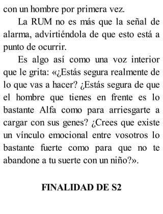 con un hombre por primera vez.
La RUM no es más que la señal de
alarma, advirtiéndola de que esto está a
punto de ocurrir.
Es algo así como una voz interior
que le grita: «¿Estás segura realmente de
lo que vas a hacer? ¿Estás segura de que
el hombre que tienes en frente es lo
bastante Alfa como para arriesgarte a
cargar con sus genes? ¿Crees que existe
un vínculo emocional entre vosotros lo
bastante fuerte como para que no te
abandone a tu suerte con un niño?».
FINALIDAD DE S2
 