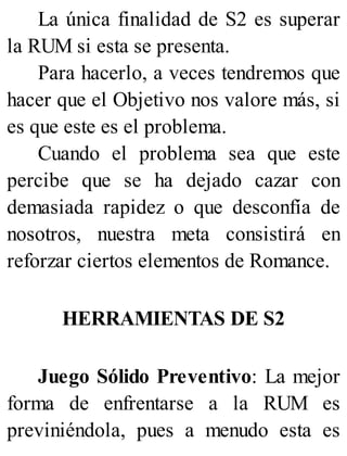 La única finalidad de S2 es superar
la RUM si esta se presenta.
Para hacerlo, a veces tendremos que
hacer que el Objetivo nos valore más, si
es que este es el problema.
Cuando el problema sea que este
percibe que se ha dejado cazar con
demasiada rapidez o que desconfía de
nosotros, nuestra meta consistirá en
reforzar ciertos elementos de Romance.
HERRAMIENTAS DE S2
Juego Sólido Preventivo: La mejor
forma de enfrentarse a la RUM es
previniéndola, pues a menudo esta es
 