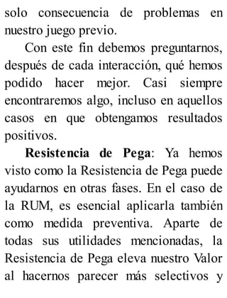 solo consecuencia de problemas en
nuestro juego previo.
Con este fin debemos preguntarnos,
después de cada interacción, qué hemos
podido hacer mejor. Casi siempre
encontraremos algo, incluso en aquellos
casos en que obtengamos resultados
positivos.
Resistencia de Pega: Ya hemos
visto como la Resistencia de Pega puede
ayudarnos en otras fases. En el caso de
la RUM, es esencial aplicarla también
como medida preventiva. Aparte de
todas sus utilidades mencionadas, la
Resistencia de Pega eleva nuestro Valor
al hacernos parecer más selectivos y
 