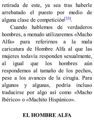 retirada de este, ya sea tras haberle
arrebatado el puesto por medio de
alguna clase de competición[33].
Cuando hablemos de verdaderos
hombres, a menudo utilizaremos «Macho
Alfa» para referirnos a la mala
caricatura de Hombre Alfa al que las
mujeres todavía responden sexualmente,
al igual que los hombres aún
respondemos al tamaño de los pechos,
pese a los avances de la cirugía. Para
algunos y algunas, podría incluso
traducirse por algo así como «Macho
Ibérico» o «Machito Hispánico».
EL HOMBRE ALFA
 