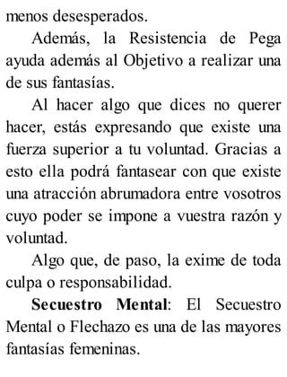 menos desesperados.
Además, la Resistencia de Pega
ayuda además al Objetivo a realizar una
de sus fantasías.
Al hacer algo que dices no querer
hacer, estás expresando que existe una
fuerza superior a tu voluntad. Gracias a
esto ella podrá fantasear con que existe
una atracción abrumadora entre vosotros
cuyo poder se impone a vuestra razón y
voluntad.
Algo que, de paso, la exime de toda
culpa o responsabilidad.
Secuestro Mental: El Secuestro
Mental o Flechazo es una de las mayores
fantasías femeninas.
 