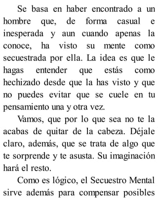 Se basa en haber encontrado a un
hombre que, de forma casual e
inesperada y aun cuando apenas la
conoce, ha visto su mente como
secuestrada por ella. La idea es que le
hagas entender que estás como
hechizado desde que la has visto y que
no puedes evitar que se cuele en tu
pensamiento una y otra vez.
Vamos, que por lo que sea no te la
acabas de quitar de la cabeza. Déjale
claro, además, que se trata de algo que
te sorprende y te asusta. Su imaginación
hará el resto.
Como es lógico, el Secuestro Mental
sirve además para compensar posibles
 