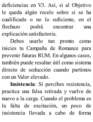 deficiencias en V3. Así, si al Objetivo
le queda algún recelo sobre si se ha
cualificado o no lo suficiente, en el
flechazo podrá encontrar una
explicación satisfactoria.
Debes usarlo tan pronto como
inicies tu Campaña de Romance para
prevenir futuras RUM. En algunos casos,
también puede resultar útil como sistema
directo de seducción cuando partimos
con un Valor elevado.
Insistencia: Si percibes resistencia,
practica una falsa retirada y vuelve de
nuevo a la carga. Cuando el problema es
la falta de excitación, un poco de
insistencia llevada a cabo de forma
 