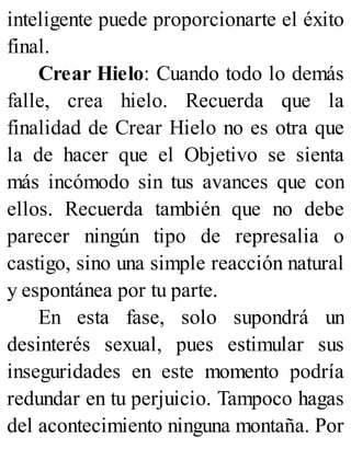 inteligente puede proporcionarte el éxito
final.
Crear Hielo: Cuando todo lo demás
falle, crea hielo. Recuerda que la
finalidad de Crear Hielo no es otra que
la de hacer que el Objetivo se sienta
más incómodo sin tus avances que con
ellos. Recuerda también que no debe
parecer ningún tipo de represalia o
castigo, sino una simple reacción natural
y espontánea por tu parte.
En esta fase, solo supondrá un
desinterés sexual, pues estimular sus
inseguridades en este momento podría
redundar en tu perjuicio. Tampoco hagas
del acontecimiento ninguna montaña. Por
 