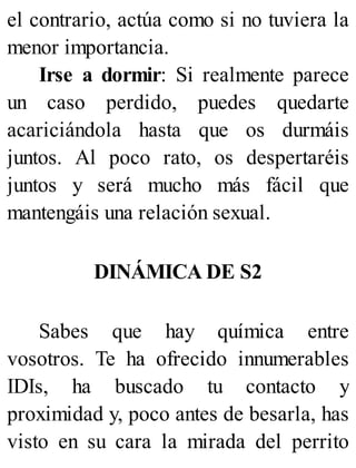 el contrario, actúa como si no tuviera la
menor importancia.
Irse a dormir: Si realmente parece
un caso perdido, puedes quedarte
acariciándola hasta que os durmáis
juntos. Al poco rato, os despertaréis
juntos y será mucho más fácil que
mantengáis una relación sexual.
DINÁMICA DE S2
Sabes que hay química entre
vosotros. Te ha ofrecido innumerables
IDIs, ha buscado tu contacto y
proximidad y, poco antes de besarla, has
visto en su cara la mirada del perrito
 