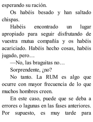 esperando su ración.
Os habéis besado y han saltado
chispas.
Habéis encontrado un lugar
apropiado para seguir disfrutando de
vuestra mutua compañía y os habéis
acariciado. Habéis hecho cosas, habéis
jugado, pero…
—No, las braguitas no…
Sorprendente, ¿no?
No tanto. La RUM es algo que
ocurre con mayor frecuencia de lo que
muchos hombres creen.
En este caso, puede que se deba a
errores o lagunas en las fases anteriores.
Por supuesto, es muy tarde para
 