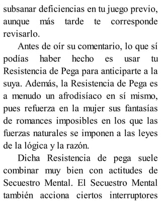 subsanar deficiencias en tu juego previo,
aunque más tarde te corresponde
revisarlo.
Antes de oír su comentario, lo que sí
podías haber hecho es usar tu
Resistencia de Pega para anticiparte a la
suya. Además, la Resistencia de Pega es
a menudo un afrodisíaco en sí mismo,
pues refuerza en la mujer sus fantasías
de romances imposibles en los que las
fuerzas naturales se imponen a las leyes
de la lógica y la razón.
Dicha Resistencia de pega suele
combinar muy bien con actitudes de
Secuestro Mental. El Secuestro Mental
también acciona ciertos interruptores
 