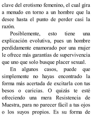 clave del erotismo femenino, el cual gira
a menudo en torno a un hombre que la
desee hasta el punto de perder casi la
razón.
Posiblemente, esto tiene una
explicación evolutiva, pues un hombre
perdidamente enamorado por una mujer
le ofrece más garantías de supervivencia
que uno que solo busque placer sexual.
En algunos casos, puede que
simplemente no hayas encontrado la
forma más acertada de excitarla con tus
besos o caricias. O quizás te esté
ofreciendo una mera Resistencia de
Muestra, para no parecer fácil a tus ojos
o los suyos propios. Es su forma de
 