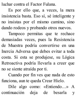 luchar contra el Factor Fulana.
Es por ello que, a veces, la mera
insistencia basta. Eso sí, sé inteligente y
no insistas por el mismo camino, sino
dando rodeos y probando otros nuevos.
Tampoco permitas que te rechace
demasiadas veces, pues la Resistencia
de Muestra podría convertirse en una
Inercia Adversa que debes evitar a toda
costa. Si esta se produjese, su Lógica
Retroactiva podría llevarla a creer que
no se siente atraída por ti.
Cuando por fin ves que nada de esto
funciona, aun te queda Crear Hielo.
Dile algo como: «Entiendo…» A
continuación deja de besarla y
 