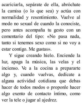 acariciarla, sepárate de ella, abróchate
la camisa (o lo que sea) y actúa con
normalidad y resentimiento. Vuelve al
modo no sexual de cuando la conociste,
pero antes acompaña tu gesto con un
comentario del tipo: «No pasa nada,
tanto si tenemos sexo como si no voy a
estar contigo. Me gustas».
Y sigue creando hielo. Enciende la
luz, apaga la música, las velas y el
incienso. Ve a la cocina a prepararte
algo y, cuando vuelvas, dedícate a
alguna actividad cotidiana que debas
hacer de todos modos o proponle hacer
algo exento de contacto íntimo, como
ver la tele o jugar al ajedrez.
 