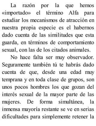 La razón por la que hemos
«importado» el término Alfa para
estudiar los mecanismos de atracción en
nuestra propia especie es el habernos
dado cuenta de las similitudes que esta
guarda, en términos de comportamiento
sexual, con las de los citados animales.
No hace falta ser muy observador.
Seguramente también tú te habrás dado
cuenta de que, desde una edad muy
temprana y en toda clase de grupos, son
unos pocos hombres los que gozan del
interés sexual de la mayor parte de las
mujeres. De forma simultánea, la
inmensa mayoría restante se ve en serias
dificultades para simplemente retener la
 