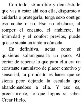 Con todo, sé amable y demuéstrale
que vas a estar ahí con ella, dispuesto a
cuidarla o protegerla, tenga sexo contigo
esa noche o no. Eso no obstante, al
romper el encanto, el ambiente, la
intimidad y el confort previos, puede
que se sienta un tanto incómoda.
En definitiva, actúa como si
quisieras solamiguearla un poco. Al
cortar de repente lo que para ella era un
constante suministro de placer emotivo y
sensorial, tu propósito es hacer que se
sienta peor dejando la escalada que
abandonándose a ella. Y eso es,
precisamente, lo que logras si sabes
Crear Hielo.
 