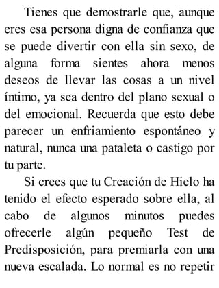 Tienes que demostrarle que, aunque
eres esa persona digna de confianza que
se puede divertir con ella sin sexo, de
alguna forma sientes ahora menos
deseos de llevar las cosas a un nivel
íntimo, ya sea dentro del plano sexual o
del emocional. Recuerda que esto debe
parecer un enfriamiento espontáneo y
natural, nunca una pataleta o castigo por
tu parte.
Si crees que tu Creación de Hielo ha
tenido el efecto esperado sobre ella, al
cabo de algunos minutos puedes
ofrecerle algún pequeño Test de
Predisposición, para premiarla con una
nueva escalada. Lo normal es no repetir
 