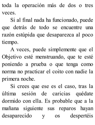 toda la operación más de dos o tres
veces.
Si al final nada ha funcionado, puede
que detrás de todo se encuentre una
razón estúpida que desaparezca al poco
tiempo.
A veces, puede simplemente que el
Objetivo esté menstruando, que te esté
poniendo a prueba o que tenga como
norma no practicar el coito con nadie la
primera noche.
Si crees que ese es el caso, tras la
última sesión de caricias quédate
dormido con ella. Es probable que a la
mañana siguiente sus reparos hayan
desaparecido y os despertéis
 