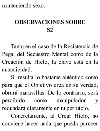 manteniendo sexo.
OBSERVACIONES SOBRE
S2
Tanto en el caso de la Resistencia de
Pega, del Secuestro Mental como de la
Creación de Hielo, la clave está en la
autenticidad.
Si resulta lo bastante auténtico como
para que el Objetivo crea en su verdad,
obrará maravillas. De lo contrario, será
percibido como manipulador y
redundará claramente en tu perjuicio.
Concretamente, al Crear Hielo, no
conviene hacer nada que pueda parecer
 