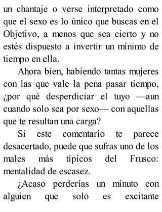 un chantaje o verse interpretado como
que el sexo es lo único que buscas en el
Objetivo, a menos que sea cierto y no
estés dispuesto a invertir un mínimo de
tiempo en ella.
Ahora bien, habiendo tantas mujeres
con las que vale la pena pasar tiempo,
¿por qué desperdiciar el tuyo —aun
cuando solo sea por sexo— con aquellas
que te resultan una carga?
Si este comentario te parece
desacertado, puede que sufras uno de los
males más típicos del Frusco:
mentalidad de escasez.
¿Acaso perderías un minuto con
alguien que solo es excitante
 
