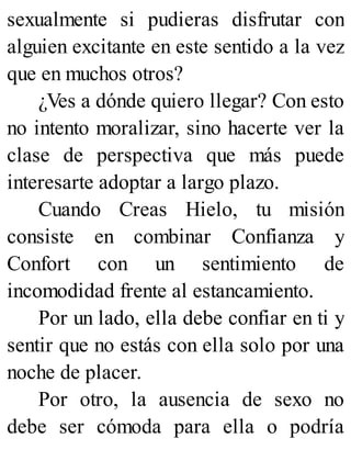 sexualmente si pudieras disfrutar con
alguien excitante en este sentido a la vez
que en muchos otros?
¿Ves a dónde quiero llegar? Con esto
no intento moralizar, sino hacerte ver la
clase de perspectiva que más puede
interesarte adoptar a largo plazo.
Cuando Creas Hielo, tu misión
consiste en combinar Confianza y
Confort con un sentimiento de
incomodidad frente al estancamiento.
Por un lado, ella debe confiar en ti y
sentir que no estás con ella solo por una
noche de placer.
Por otro, la ausencia de sexo no
debe ser cómoda para ella o podría
 
