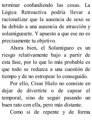 terminar confundiendo las cosas. La
Lógica Retroactiva podría llevar a
racionalizar que la ausencia de sexo se
ha debido a una ausencia de atracción y
solamiguearte. Y apuesto a que ese no es
precisamente tu objetivo.
Ahora bien, el Solamigueo es un
riesgo relativamente bajo a partir de
esta fase, por lo que lo más probable es
que todo se reduzca a una cuestión de
tiempo y de no estropear lo conseguido.
Por ello, Crear Hielo no consiste en
dejar de divertirte o de capear el
temporal, sino de seguir pasando un
buen rato con ella, pero más distante.
Como si de repente y de forma
 