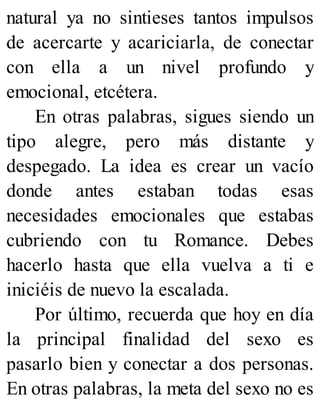 natural ya no sintieses tantos impulsos
de acercarte y acariciarla, de conectar
con ella a un nivel profundo y
emocional, etcétera.
En otras palabras, sigues siendo un
tipo alegre, pero más distante y
despegado. La idea es crear un vacío
donde antes estaban todas esas
necesidades emocionales que estabas
cubriendo con tu Romance. Debes
hacerlo hasta que ella vuelva a ti e
iniciéis de nuevo la escalada.
Por último, recuerda que hoy en día
la principal finalidad del sexo es
pasarlo bien y conectar a dos personas.
En otras palabras, la meta del sexo no es
 