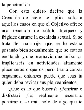 la penetración.
Con esto quiero decirte que la
Creación de hielo se aplica solo a
aquellos casos en que el Objetivo ofrece
una reacción de súbito bloqueo y
frigidez durante la escalada sexual. Si se
trata de una mujer que se lo estaba
pasando bien sexualmente, que se estaba
excitando y que promovía que ambos os
implicaseis en actividades altamente
placenteras o que os permitían alcanzar
orgasmos, entonces puede que seas tú
quien deba revisar sus planteamientos.
¿Qué es lo que buscas? ¿Penetrar o
disfrutar? ¿Es realmente necesario
penetrar o se trata solo de algo que te
 
