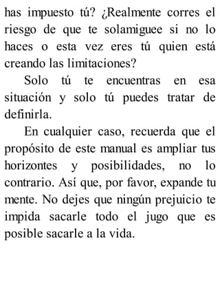 has impuesto tú? ¿Realmente corres el
riesgo de que te solamiguee si no lo
haces o esta vez eres tú quien está
creando las limitaciones?
Solo tú te encuentras en esa
situación y solo tú puedes tratar de
definirla.
En cualquier caso, recuerda que el
propósito de este manual es ampliar tus
horizontes y posibilidades, no lo
contrario. Así que, por favor, expande tu
mente. No dejes que ningún prejuicio te
impida sacarle todo el jugo que es
posible sacarle a la vida.
 