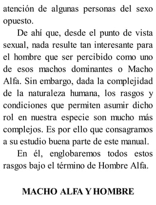 atención de algunas personas del sexo
opuesto.
De ahí que, desde el punto de vista
sexual, nada resulte tan interesante para
el hombre que ser percibido como uno
de esos machos dominantes o Macho
Alfa. Sin embargo, dada la complejidad
de la naturaleza humana, los rasgos y
condiciones que permiten asumir dicho
rol en nuestra especie son mucho más
complejos. Es por ello que consagramos
a su estudio buena parte de este manual.
En él, englobaremos todos estos
rasgos bajo el término de Hombre Alfa.
MACHO ALFA YHOMBRE
 