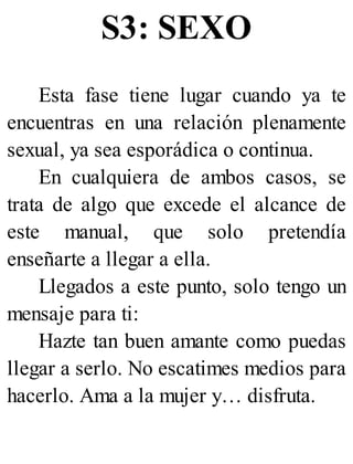 S3: SEXO
Esta fase tiene lugar cuando ya te
encuentras en una relación plenamente
sexual, ya sea esporádica o continua.
En cualquiera de ambos casos, se
trata de algo que excede el alcance de
este manual, que solo pretendía
enseñarte a llegar a ella.
Llegados a este punto, solo tengo un
mensaje para ti:
Hazte tan buen amante como puedas
llegar a serlo. No escatimes medios para
hacerlo. Ama a la mujer y… disfruta.
 