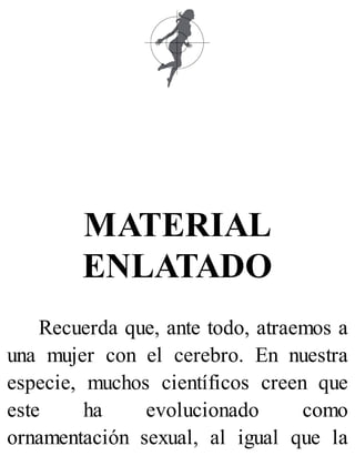 MATERIAL
ENLATADO
Recuerda que, ante todo, atraemos a
una mujer con el cerebro. En nuestra
especie, muchos científicos creen que
este ha evolucionado como
ornamentación sexual, al igual que la
 