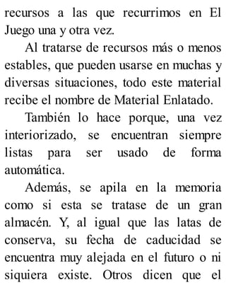 recursos a las que recurrimos en El
Juego una y otra vez.
Al tratarse de recursos más o menos
estables, que pueden usarse en muchas y
diversas situaciones, todo este material
recibe el nombre de Material Enlatado.
También lo hace porque, una vez
interiorizado, se encuentran siempre
listas para ser usado de forma
automática.
Además, se apila en la memoria
como si esta se tratase de un gran
almacén. Y, al igual que las latas de
conserva, su fecha de caducidad se
encuentra muy alejada en el futuro o ni
siquiera existe. Otros dicen que el
 