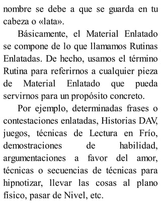 nombre se debe a que se guarda en tu
cabeza o «lata».
Básicamente, el Material Enlatado
se compone de lo que llamamos Rutinas
Enlatadas. De hecho, usamos el término
Rutina para referirnos a cualquier pieza
de Material Enlatado que pueda
servirnos para un propósito concreto.
Por ejemplo, determinadas frases o
contestaciones enlatadas, Historias DAV
,
juegos, técnicas de Lectura en Frío,
demostraciones de habilidad,
argumentaciones a favor del amor,
técnicas o secuencias de técnicas para
hipnotizar, llevar las cosas al plano
físico, pasar de Nivel, etc.
 