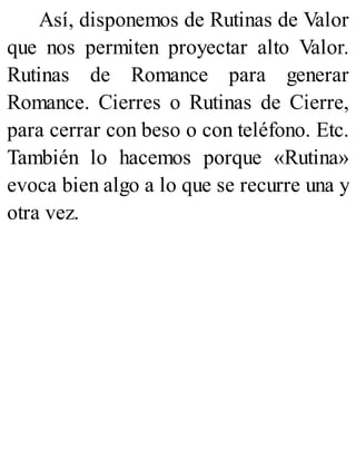 Así, disponemos de Rutinas de Valor
que nos permiten proyectar alto Valor.
Rutinas de Romance para generar
Romance. Cierres o Rutinas de Cierre,
para cerrar con beso o con teléfono. Etc.
También lo hacemos porque «Rutina»
evoca bien algo a lo que se recurre una y
otra vez.
 