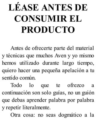 LÉASE ANTES DE
CONSUMIR EL
PRODUCTO
Antes de ofrecerte parte del material
y técnicas que muchos Aven y yo mismo
hemos utilizado durante largo tiempo,
quiero hacer una pequeña apelación a tu
sentido común.
Todo lo que te ofrezco a
continuación son solo guías, no un guión
que debas aprender palabra por palabra
y repetir literalmente.
Otra cosa: no seas dogmático a la
 